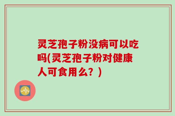 灵芝孢子粉没病可以吃吗(灵芝孢子粉对健康人可食用么？)