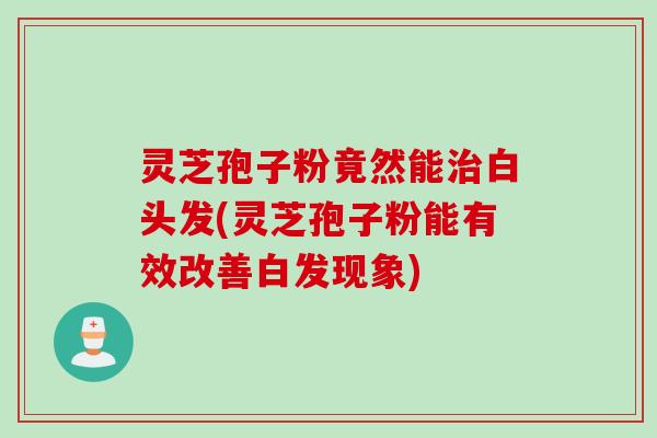 灵芝孢子粉竟然能白头发(灵芝孢子粉能有效改善白发现象)