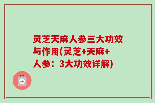灵芝天麻人参三大功效与作用(灵芝+天麻+人参：3大功效详解)