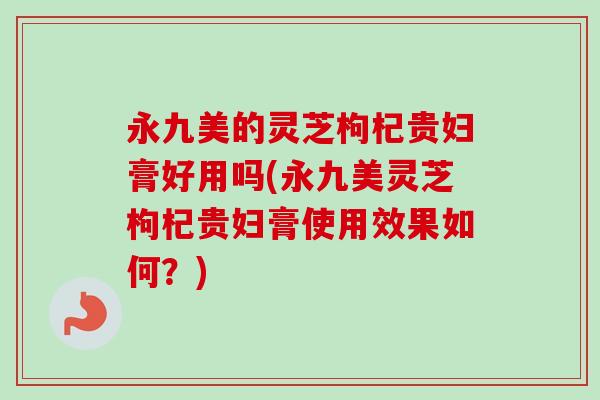 永九美的灵芝枸杞贵妇膏好用吗(永九美灵芝枸杞贵妇膏使用效果如何?) 永九美的灵芝枸杞贵妇膏好用吗(永九美灵芝枸杞贵妇膏使用效果如何?)