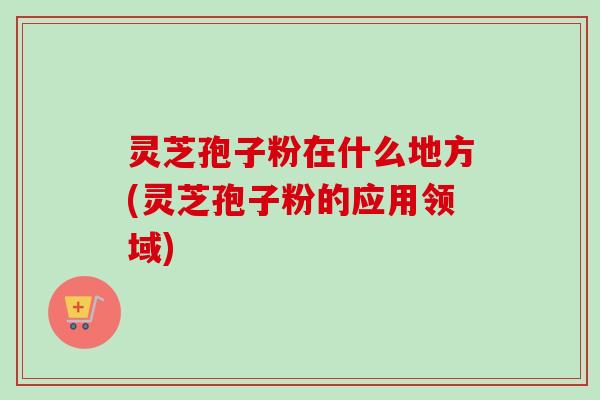 灵芝孢子粉在什么地方(灵芝孢子粉的应用领域)