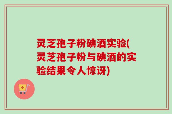灵芝孢子粉碘酒实验(灵芝孢子粉与碘酒的实验结果令人惊讶)