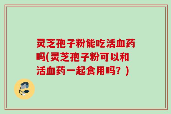 灵芝孢子粉能吃活药吗(灵芝孢子粉可以和活药一起食用吗?) 灵芝孢子粉能吃活药吗(灵芝孢子粉可以和活药一起食用吗?)