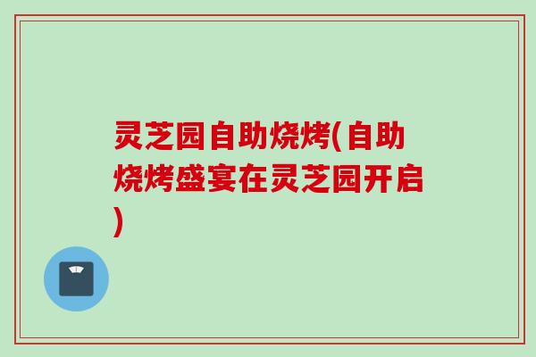 灵芝园自助烧烤(自助烧烤盛宴在灵芝园开启)