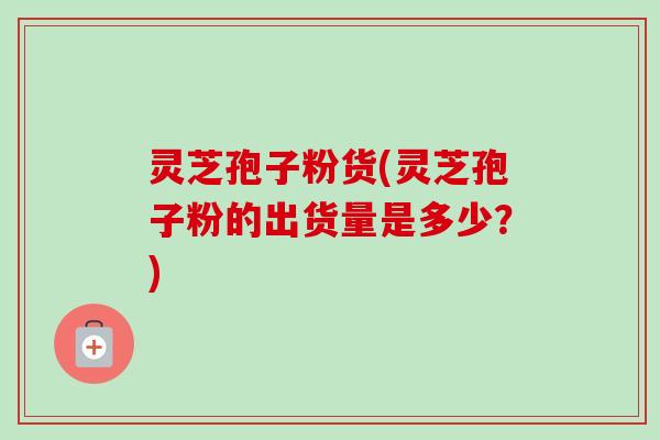 灵芝孢子粉货(灵芝孢子粉的出货量是多少？)