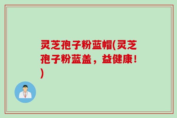 灵芝孢子粉蓝帽(灵芝孢子粉蓝盖，益健康！)