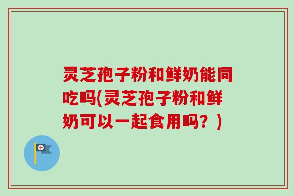 灵芝孢子粉和鲜奶能同吃吗(灵芝孢子粉和鲜奶可以一起食用吗？)
