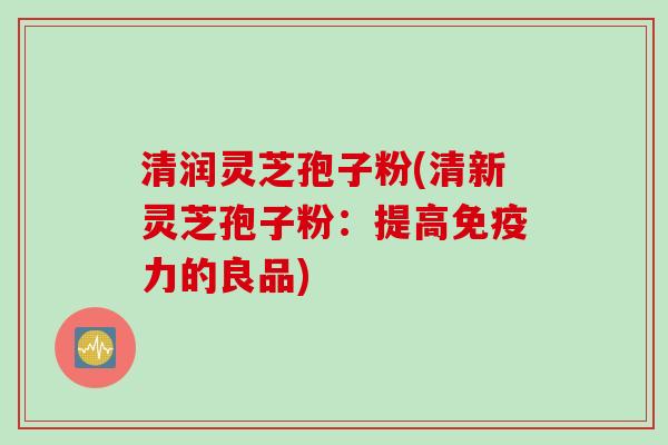 清润灵芝孢子粉(清新灵芝孢子粉:提高免疫力的良品) 清润灵芝孢子粉(清新灵芝孢子粉:提高免疫力的良品)