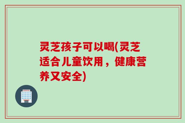 灵芝孩子可以喝(灵芝适合儿童饮用，健康营养又安全)