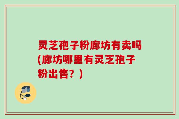 灵芝孢子粉廊坊有卖吗(廊坊哪里有灵芝孢子粉出售？)