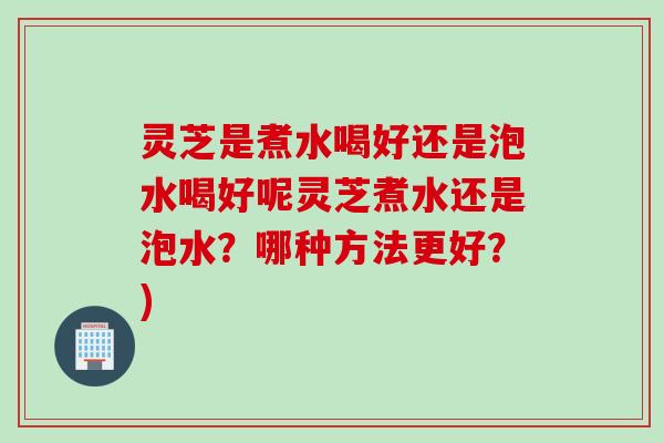 灵芝是煮水喝好还是泡水喝好呢灵芝煮水还是泡水?哪种方法更好?) 灵芝是煮水喝好还是泡水喝好呢灵芝煮水还是泡水?哪种方法更好?)