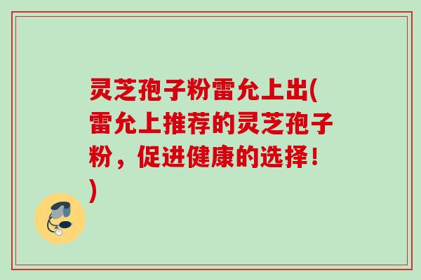 灵芝孢子粉雷允上出(雷允上推荐的灵芝孢子粉,促进健康的选择!) 灵芝孢子粉雷允上出(雷允上推荐的灵芝孢子粉,促进健康的选择!)