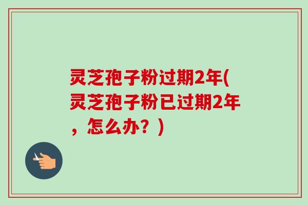灵芝孢子粉过期2年(灵芝孢子粉已过期2年,怎么办?) 灵芝孢子粉过期2年(灵芝孢子粉已过期2年,怎么办?)
