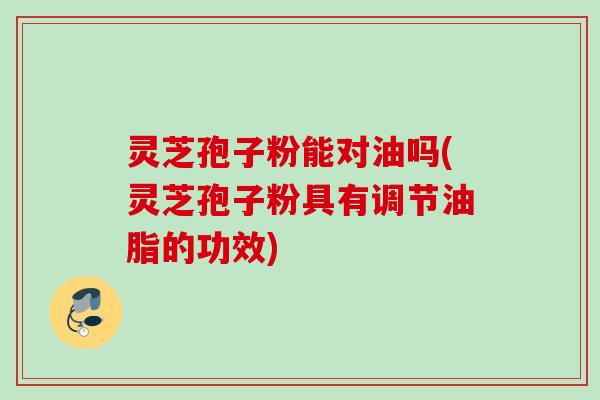 灵芝孢子粉能对油吗(灵芝孢子粉具有调节油脂的功效)
