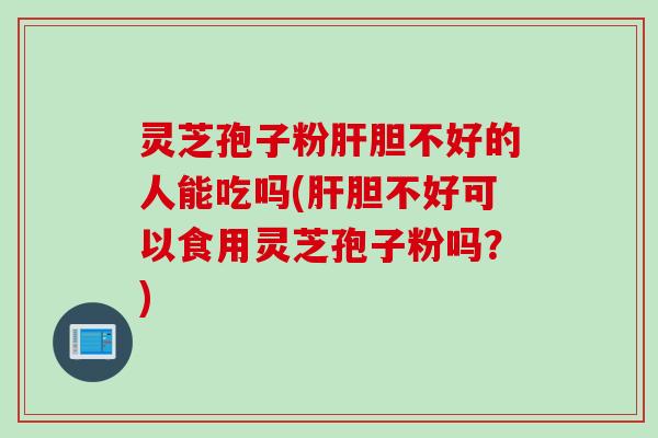 灵芝孢子粉肝胆不好的人能吃吗(肝胆不好可以食用灵芝孢子粉吗？)