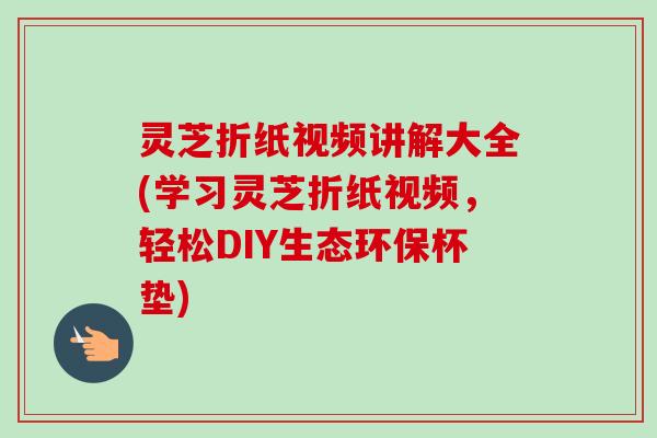 灵芝折纸视频讲解大全(学习灵芝折纸视频，轻松DIY生态环保杯垫)