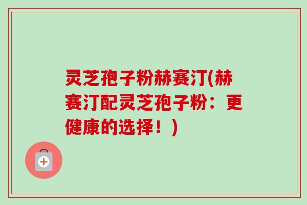 灵芝孢子粉赫赛汀(赫赛汀配灵芝孢子粉：更健康的选择！)