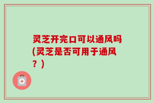 灵芝开完口可以通风吗(灵芝是否可用于通风？)