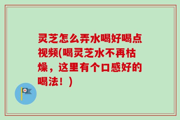 灵芝怎么弄水喝好喝点视频(喝灵芝水不再枯燥，这里有个口感好的喝法！)
