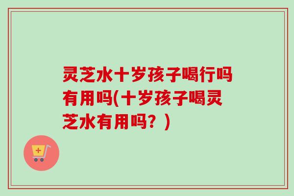 灵芝水十岁孩子喝行吗有用吗(十岁孩子喝灵芝水有用吗?) 灵芝水十岁孩子喝行吗有用吗(十岁孩子喝灵芝水有用吗?)
