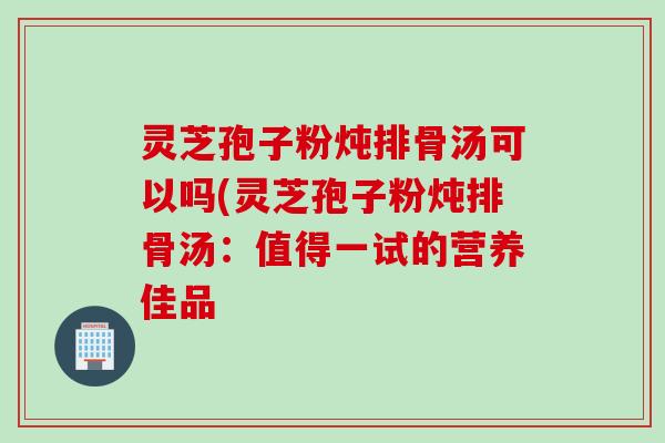 灵芝孢子粉炖排骨汤可以吗(灵芝孢子粉炖排骨汤：值得一试的营养佳品