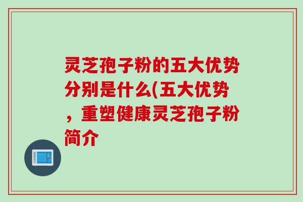 灵芝孢子粉的五大优势分别是什么(五大优势，重塑健康灵芝孢子粉简介