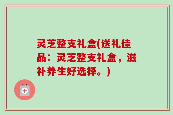 灵芝整支礼盒(送礼佳品：灵芝整支礼盒，滋补养生好选择。)