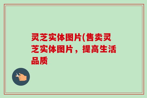 灵芝实体图片(售卖灵芝实体图片,提高生活品质 灵芝实体图片(售卖灵芝实体图片,提高生活品质