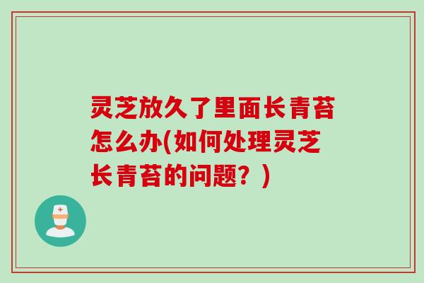 灵芝放久了里面长青苔怎么办(如何处理灵芝长青苔的问题?) 灵芝放久了里面长青苔怎么办(如何处理灵芝长青苔的问题?)