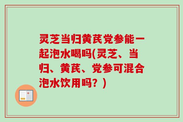 灵芝当归黄芪党参能一起泡水喝吗(灵芝、当归、黄芪、党参可混合泡水饮用吗?) 灵芝当归黄芪党参能一起泡水喝吗(灵芝、当归、黄芪、党参可混合泡水饮用吗?)