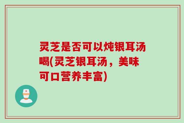 灵芝是否可以炖银耳汤喝(灵芝银耳汤，美味可口营养丰富)