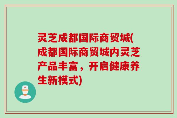 灵芝成都国际商贸城(成都国际商贸城内灵芝产品丰富，开启健康养生新模式)