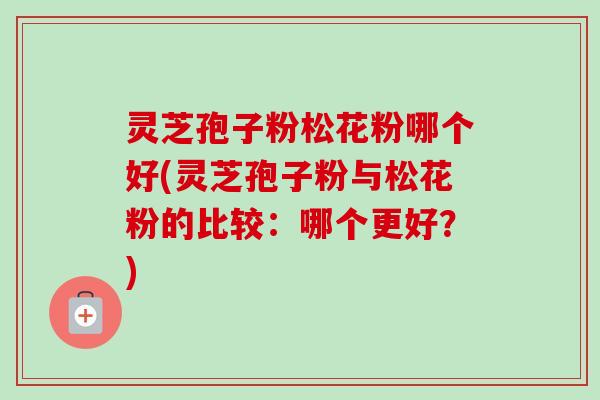 灵芝孢子粉松花粉哪个好(灵芝孢子粉与松花粉的比较：哪个更好？)