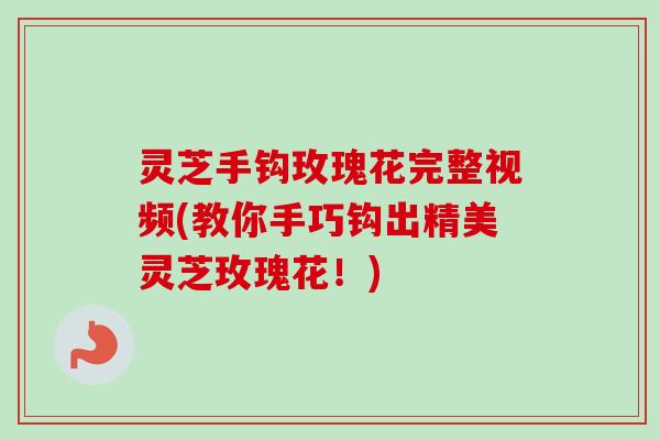 灵芝手钩玫瑰花完整视频(教你手巧钩出精美灵芝玫瑰花!) 灵芝手钩玫瑰花完整视频(教你手巧钩出精美灵芝玫瑰花!)