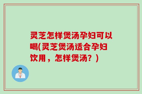 灵芝怎样煲汤孕妇可以喝(灵芝煲汤适合孕妇饮用，怎样煲汤？)