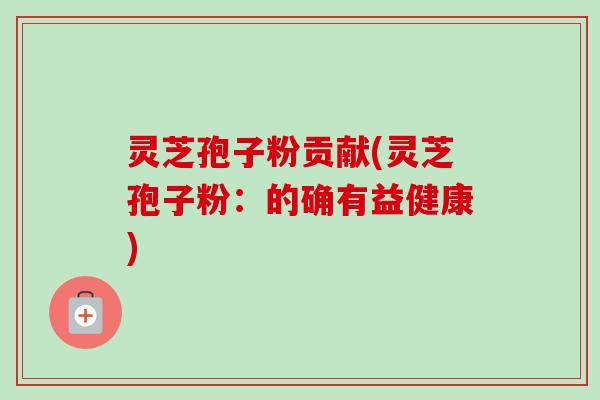 灵芝孢子粉贡献(灵芝孢子粉:的确有益健康) 灵芝孢子粉贡献(灵芝孢子粉:的确有益健康)