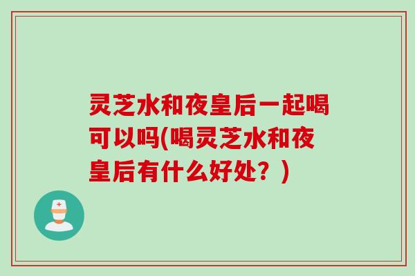 灵芝水和夜皇后一起喝可以吗(喝灵芝水和夜皇后有什么好处？)