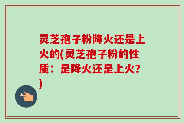 灵芝孢子粉降火还是上火的(灵芝孢子粉的性质：是降火还是上火？)