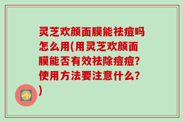 灵芝欢颜面膜能祛痘吗怎么用(用灵芝欢颜面膜能否有效祛除痘痘？使用方法要注意什么？)