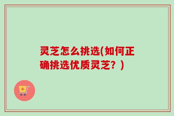 灵芝怎么挑选(如何正确挑选优质灵芝？)