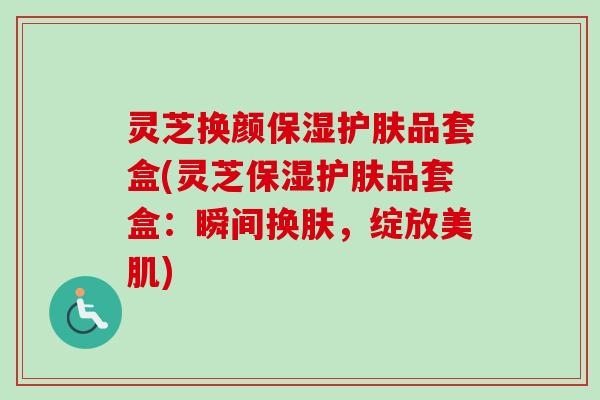 灵芝换颜保湿护肤品套盒(灵芝保湿护肤品套盒：瞬间换肤，绽放美肌)