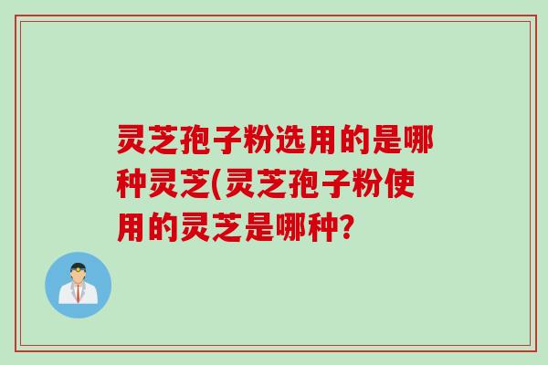 灵芝孢子粉选用的是哪种灵芝(灵芝孢子粉使用的灵芝是哪种？