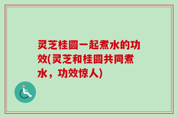 灵芝桂圆一起煮水的功效(灵芝和桂圆共同煮水，功效惊人)