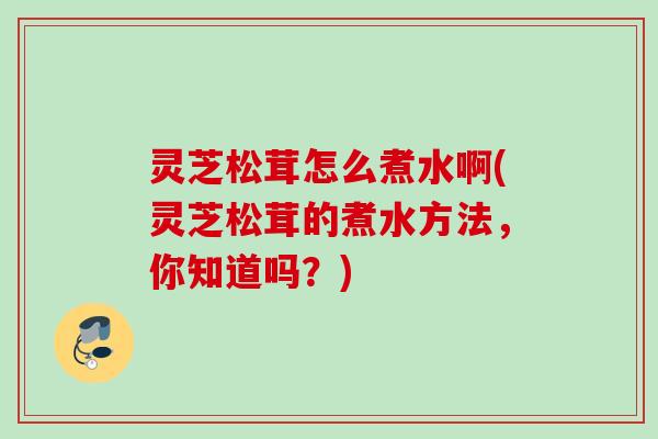 灵芝松茸怎么煮水啊(灵芝松茸的煮水方法，你知道吗？)