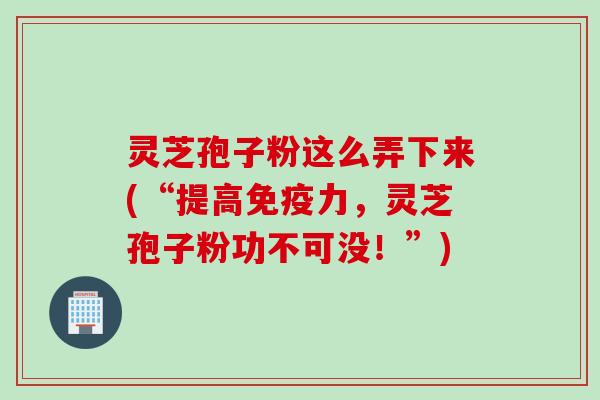 灵芝孢子粉这么弄下来(“提高免疫力,灵芝孢子粉功不可没!”) 灵芝孢子粉这么弄下来(“提高免疫力,灵芝孢子粉功不可没!”)