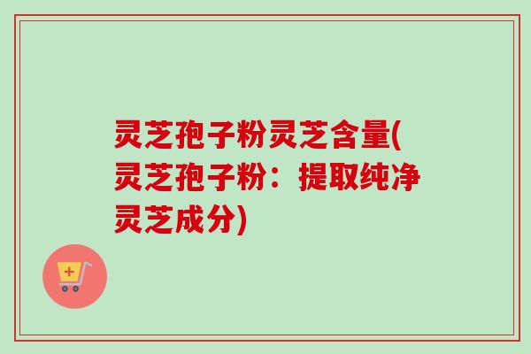 灵芝孢子粉灵芝含量(灵芝孢子粉：提取纯净灵芝成分)