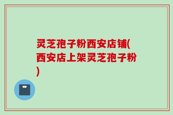 灵芝孢子粉西安店铺(西安店上架灵芝孢子粉)