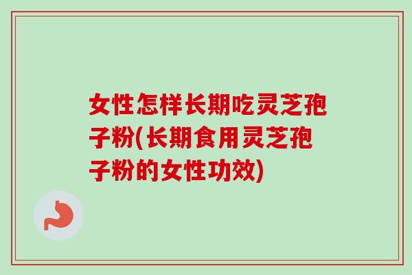 女性怎样长期吃灵芝孢子粉(长期食用灵芝孢子粉的女性功效)