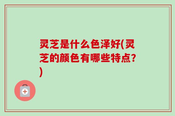 灵芝是什么色泽好(灵芝的颜色有哪些特点？)