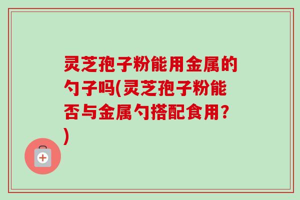 灵芝孢子粉能用金属的勺子吗(灵芝孢子粉能否与金属勺搭配食用？)